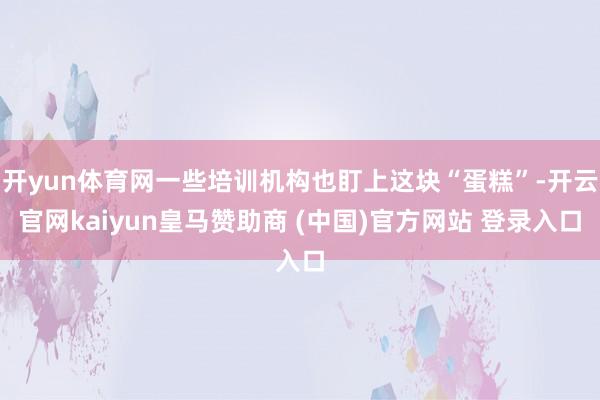 开yun体育网一些培训机构也盯上这块“蛋糕”-开云官网kaiyun皇马赞助商 (中国)官方网站 登录入口