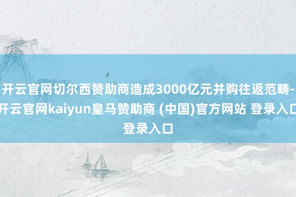 开云官网切尔西赞助商造成3000亿元并购往返范畴-开云官网kaiyun皇马赞助商 (中国)官方网站 登录入口