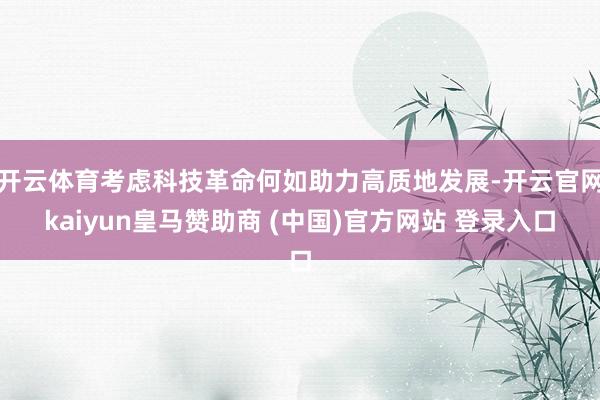 开云体育考虑科技革命何如助力高质地发展-开云官网kaiyun皇马赞助商 (中国)官方网站 登录入口