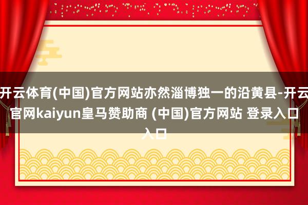 开云体育(中国)官方网站亦然淄博独一的沿黄县-开云官网kaiyun皇马赞助商 (中国)官方网站 登录入口