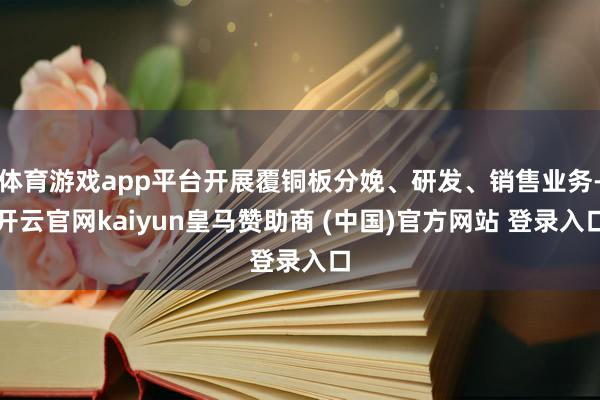 体育游戏app平台开展覆铜板分娩、研发、销售业务-开云官网kaiyun皇马赞助商 (中国)官方网站 登录入口