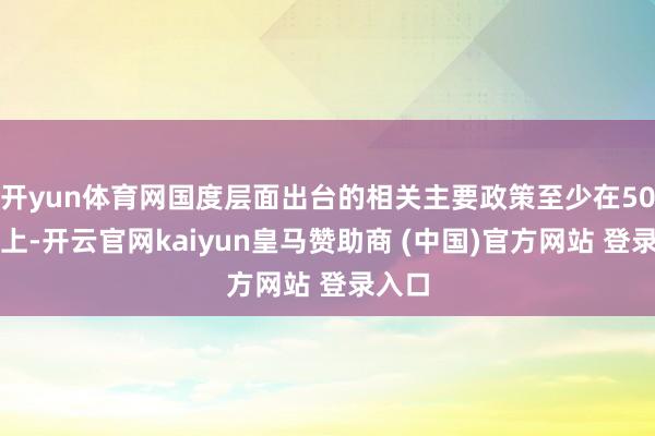 开yun体育网国度层面出台的相关主要政策至少在50个以上-开云官网kaiyun皇马赞助商 (中国)官方网站 登录入口