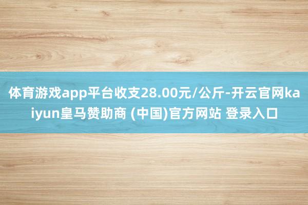 体育游戏app平台收支28.00元/公斤-开云官网kaiyun皇马赞助商 (中国)官方网站 登录入口