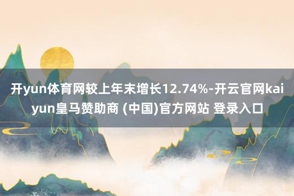 开yun体育网较上年末增长12.74%-开云官网kaiyun皇马赞助商 (中国)官方网站 登录入口