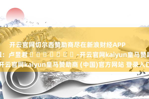 开云官网切尔西赞助商尽在新浪财经APP            						遭殃剪辑：卢昱君 							-开云官网kaiyun皇马赞助商 (中国)官方网站 登录入口