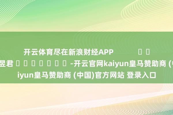 开云体育尽在新浪财经APP            						包袱剪辑：卢昱君 							-开云官网kaiyun皇马赞助商 (中国)官方网站 登录入口
