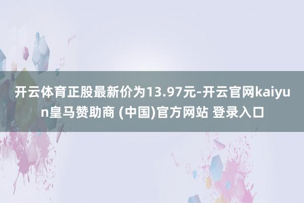 开云体育正股最新价为13.97元-开云官网kaiyun皇马赞助商 (中国)官方网站 登录入口