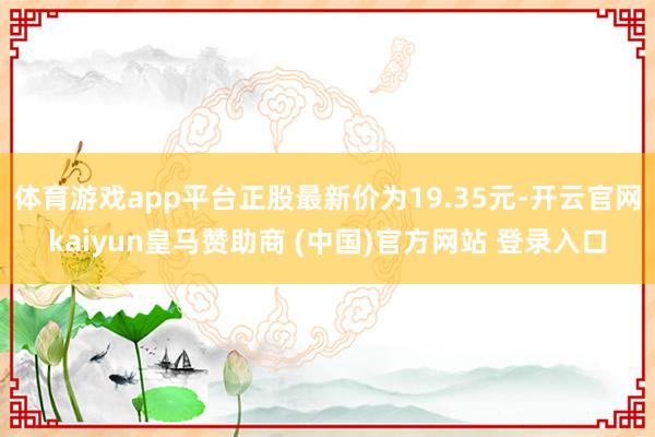体育游戏app平台正股最新价为19.35元-开云官网kaiyun皇马赞助商 (中国)官方网站 登录入口