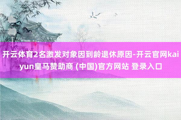 开云体育2名激发对象因到龄退休原因-开云官网kaiyun皇马赞助商 (中国)官方网站 登录入口