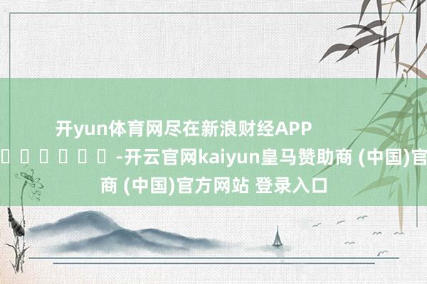 开yun体育网尽在新浪财经APP            													-开云官网kaiyun皇马赞助商 (中国)官方网站 登录入口