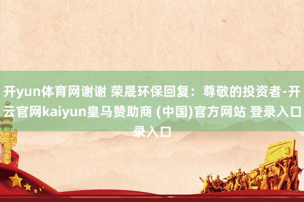 开yun体育网谢谢 荣晟环保回复：尊敬的投资者-开云官网kaiyun皇马赞助商 (中国)官方网站 登录入口