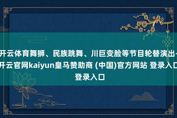 开云体育舞狮、民族跳舞、川巨变脸等节目轮替演出-开云官网kaiyun皇马赞助商 (中国)官方网站 登录入口