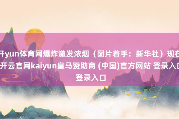 开yun体育网爆炸激发浓烟（图片着手：新华社）现在-开云官网kaiyun皇马赞助商 (中国)官方网站 登录入口