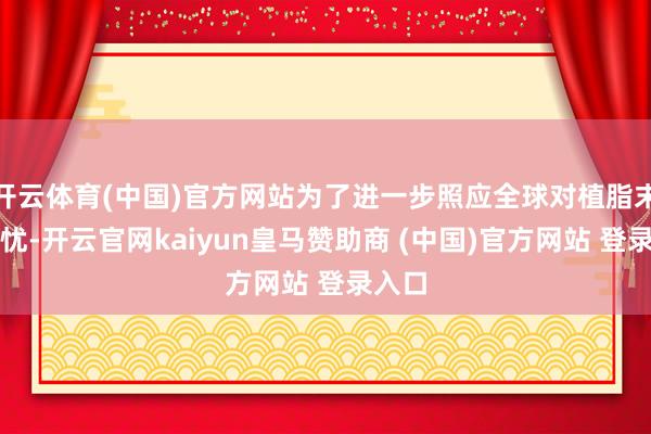 开云体育(中国)官方网站为了进一步照应全球对植脂末的担忧-开云官网kaiyun皇马赞助商 (中国)官方网站 登录入口