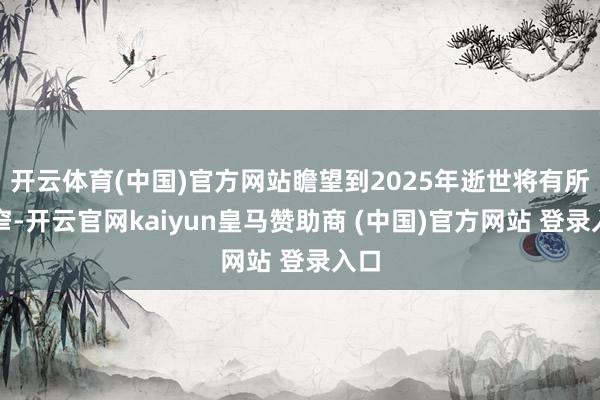开云体育(中国)官方网站瞻望到2025年逝世将有所收窄-开云官网kaiyun皇马赞助商 (中国)官方网站 登录入口