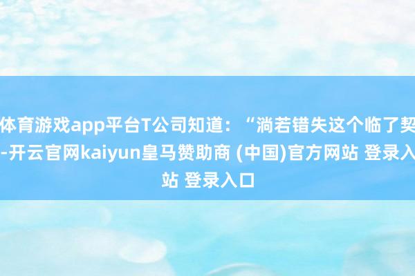体育游戏app平台T公司知道：“淌若错失这个临了契机-开云官网kaiyun皇马赞助商 (中国)官方网站 登录入口