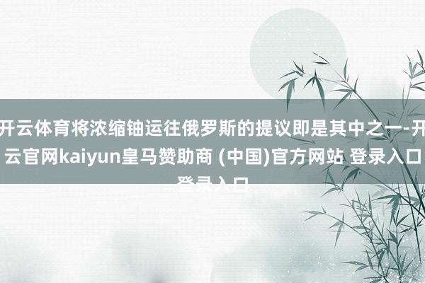 开云体育将浓缩铀运往俄罗斯的提议即是其中之一-开云官网kaiyun皇马赞助商 (中国)官方网站 登录入口