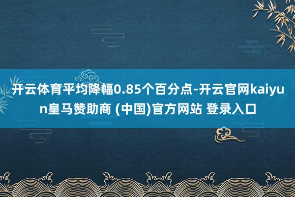 开云体育平均降幅0.85个百分点-开云官网kaiyun皇马赞助商 (中国)官方网站 登录入口