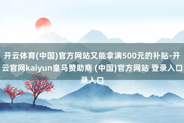 开云体育(中国)官方网站又能拿满500元的补贴-开云官网kaiyun皇马赞助商 (中国)官方网站 登录入口