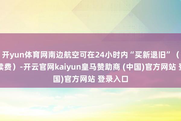 开yun体育网南边航空可在24小时内“买新退旧”（不收手续费）-开云官网kaiyun皇马赞助商 (中国)官方网站 登录入口