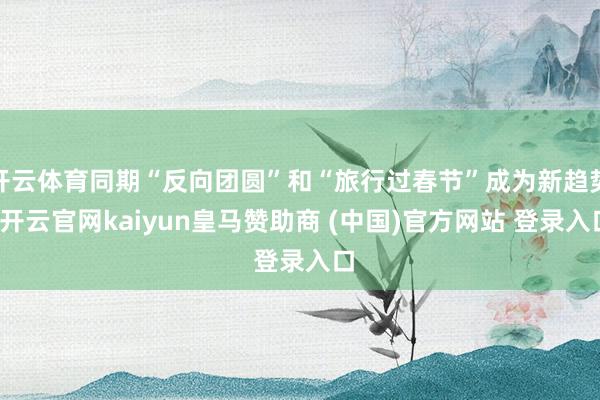 开云体育同期“反向团圆”和“旅行过春节”成为新趋势-开云官网kaiyun皇马赞助商 (中国)官方网站 登录入口