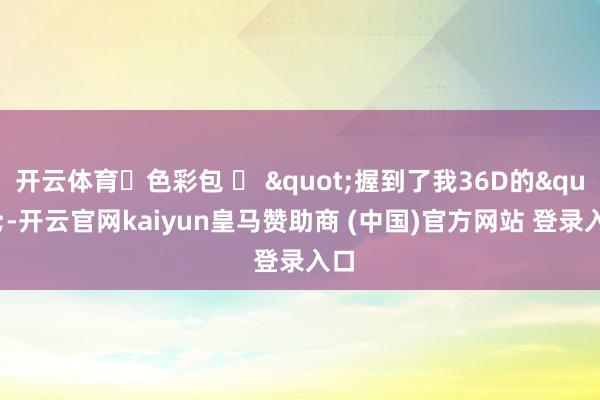 开云体育๑色彩包 ง "握到了我36D的"-开云官网kaiyun皇马赞助商 (中国)官方网站 登录入口