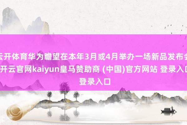云开体育华为瞻望在本年3月或4月举办一场新品发布会-开云官网kaiyun皇马赞助商 (中国)官方网站 登录入口