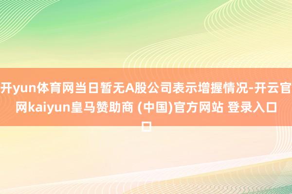 开yun体育网当日暂无A股公司表示增握情况-开云官网kaiyun皇马赞助商 (中国)官方网站 登录入口