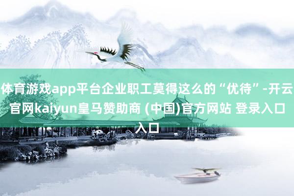 体育游戏app平台企业职工莫得这么的“优待”-开云官网kaiyun皇马赞助商 (中国)官方网站 登录入口