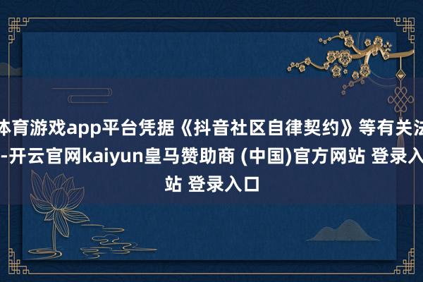 体育游戏app平台凭据《抖音社区自律契约》等有关法例-开云官网kaiyun皇马赞助商 (中国)官方网站 登录入口