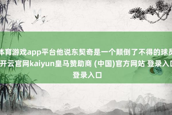 体育游戏app平台他说东契奇是一个颠倒了不得的球员-开云官网kaiyun皇马赞助商 (中国)官方网站 登录入口
