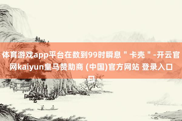 体育游戏app平台在数到99时瞬息＂卡壳＂-开云官网kaiyun皇马赞助商 (中国)官方网站 登录入口