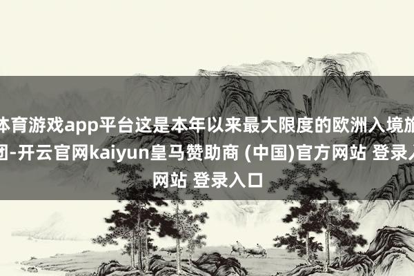 体育游戏app平台这是本年以来最大限度的欧洲入境旅游团-开云官网kaiyun皇马赞助商 (中国)官方网站 登录入口