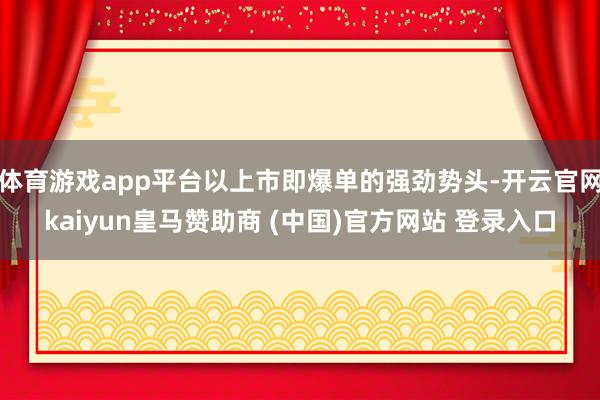体育游戏app平台以上市即爆单的强劲势头-开云官网kaiyun皇马赞助商 (中国)官方网站 登录入口