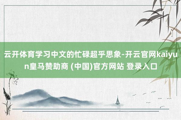 云开体育学习中文的忙碌超乎思象-开云官网kaiyun皇马赞助商 (中国)官方网站 登录入口