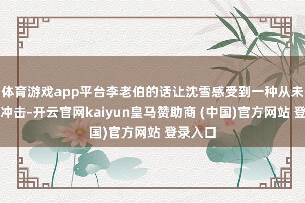 体育游戏app平台李老伯的话让沈雪感受到一种从未有过的冲击-开云官网kaiyun皇马赞助商 (中国)官方网站 登录入口