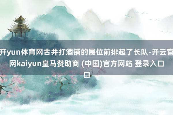开yun体育网古井打酒铺的展位前排起了长队-开云官网kaiyun皇马赞助商 (中国)官方网站 登录入口