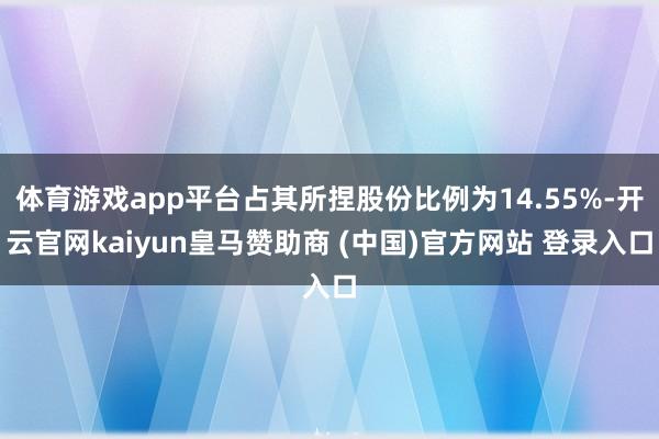 体育游戏app平台占其所捏股份比例为14.55%-开云官网kaiyun皇马赞助商 (中国)官方网站 登录入口