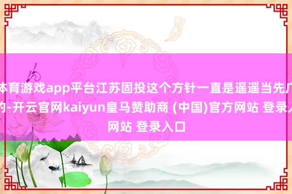 体育游戏app平台江苏固投这个方针一直是遥遥当先广东的-开云官网kaiyun皇马赞助商 (中国)官方网站 登录入口