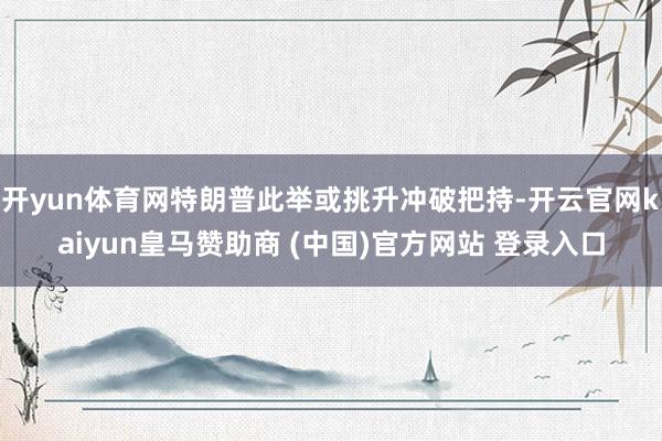开yun体育网特朗普此举或挑升冲破把持-开云官网kaiyun皇马赞助商 (中国)官方网站 登录入口