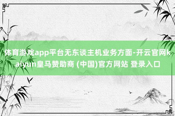 体育游戏app平台　　无东谈主机业务方面-开云官网kaiyun皇马赞助商 (中国)官方网站 登录入口