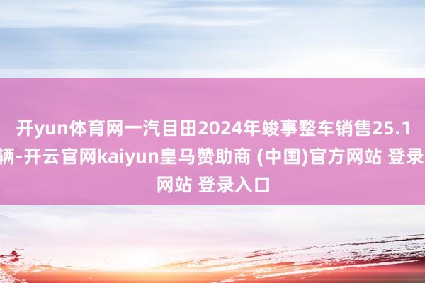 开yun体育网一汽目田2024年竣事整车销售25.11万辆-开云官网kaiyun皇马赞助商 (中国)官方网站 登录入口