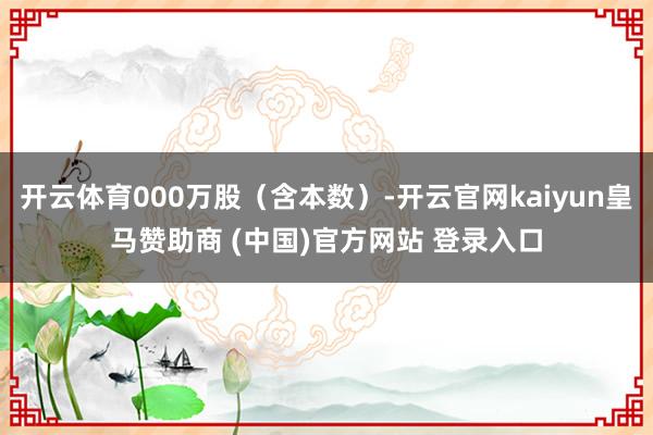 开云体育000万股（含本数）-开云官网kaiyun皇马赞助商 (中国)官方网站 登录入口