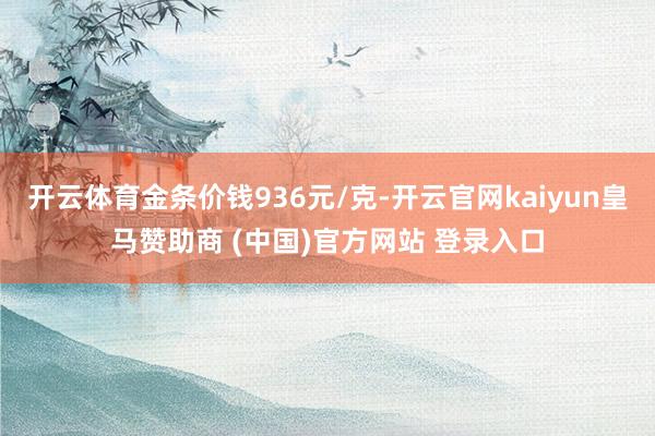 开云体育金条价钱936元/克-开云官网kaiyun皇马赞助商 (中国)官方网站 登录入口