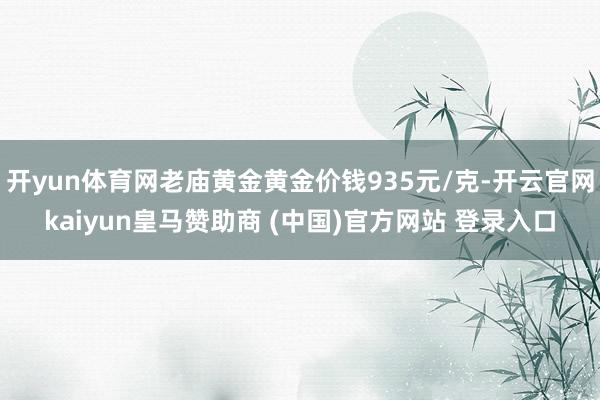 开yun体育网老庙黄金黄金价钱935元/克-开云官网kaiyun皇马赞助商 (中国)官方网站 登录入口