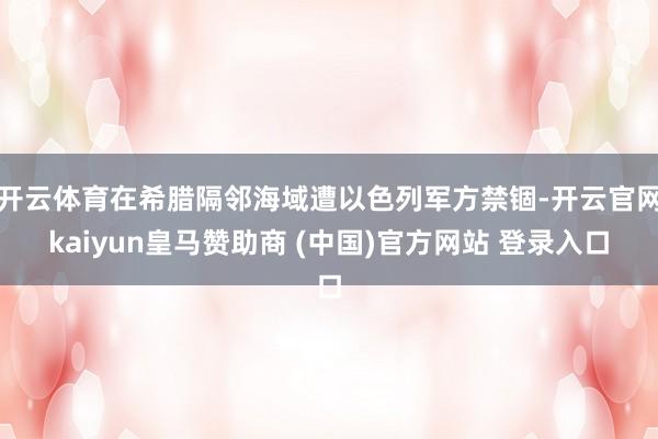开云体育在希腊隔邻海域遭以色列军方禁锢-开云官网kaiyun皇马赞助商 (中国)官方网站 登录入口
