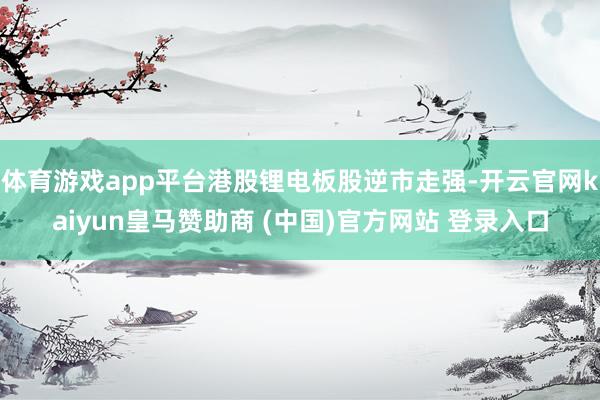 体育游戏app平台港股锂电板股逆市走强-开云官网kaiyun皇马赞助商 (中国)官方网站 登录入口
