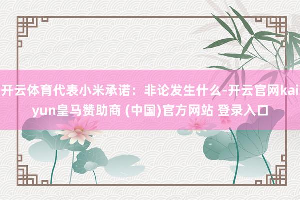 开云体育代表小米承诺：非论发生什么-开云官网kaiyun皇马赞助商 (中国)官方网站 登录入口