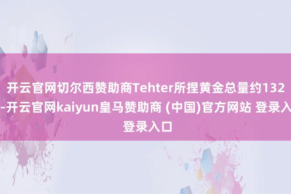 开云官网切尔西赞助商Tehter所捏黄金总量约132吨-开云官网kaiyun皇马赞助商 (中国)官方网站 登录入口
