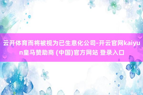 云开体育而将被视为已生意化公司-开云官网kaiyun皇马赞助商 (中国)官方网站 登录入口